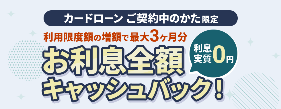 カードローン　ご契約中のかた限定　利用限度額の増額で最大3ヶ月分お利息全額キャッシュバック！　利息実質0円