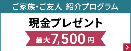 ご家族・ご友人　紹介プログラム　現金プレゼント　最大7,500円