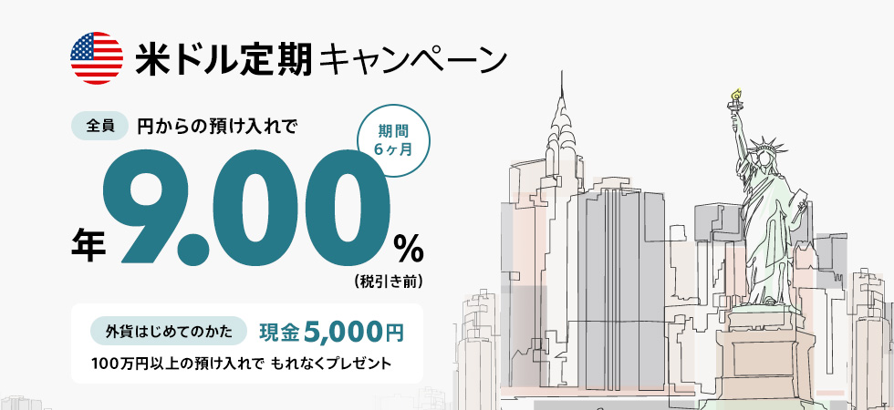 米ドル定期キャンペーン 全員 円からの預け入れで期間6ヶ月 年9.00％（税引き前） 外貨はじめてのかた 100万円以上の預け入れでもれなくプレゼント 現金5,000円