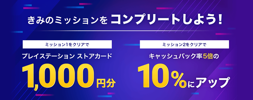 きみのミッションをコンプリートしよう！ ミッション1をクリアでプレイステーション ストアカード1,000円分 ミッション2をクリアでキャッシュバック率5倍の10％にアップ