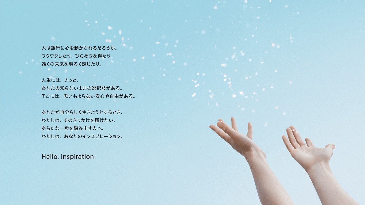 人は銀行に心を動かされるだろうか。ワクワクしたり。ひらめきを得たり。遠くの未来を明るく感じたり。人生には、きっと、あなたの知らないままの選択肢がある。そこには、思いもよらない安心や自由がある。あなたが自分らしく生きようとするとき、わたしは、そのきっかけを届けたい。あらたな一歩を踏み出す人へ。わたしは、あなたのインスピレーション。Hello, inspiration.