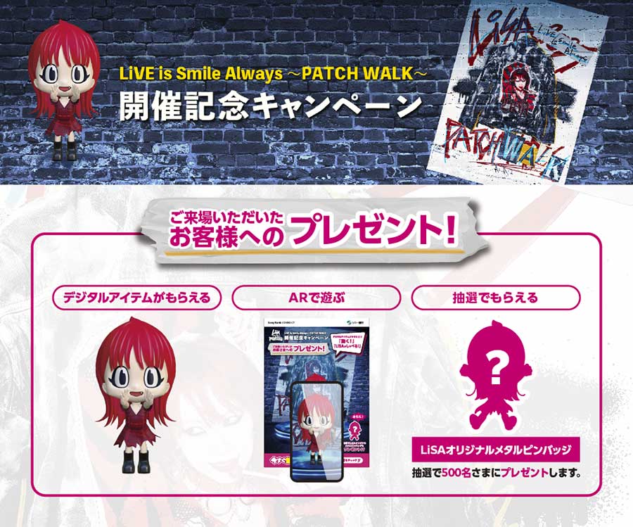 LiVE is Smile Always〜PATCH WALK〜　開催記念キャンペーン　ご来場いただいたお客さま限定！思い出に残るプレゼント！　デジタルアイテムがもらえる　ARで遊ぶ　抽選でもらえる　LiSAオリジナルメタルピンバッチ　抽選で500名さまにプレゼントします。