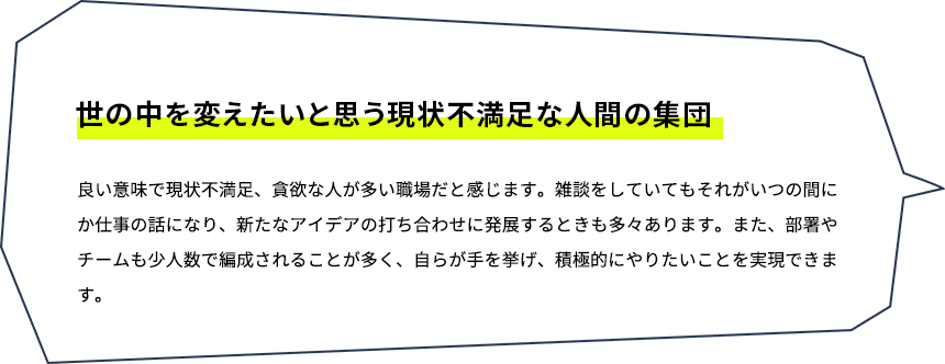 世の中を変えたいと思う現状不満足な人間の集団　良い意味で現状不満足、貪欲な人が多い職場だと感じます。雑談をしていてもそれがいつの間にか仕事の話になり、あらたなアイデアの打ち合わせに発展するときも多々あります。また、部署やチームも少人数で編成されることが多く、自らが手を挙げ、積極的にやりたいことを実現できます。