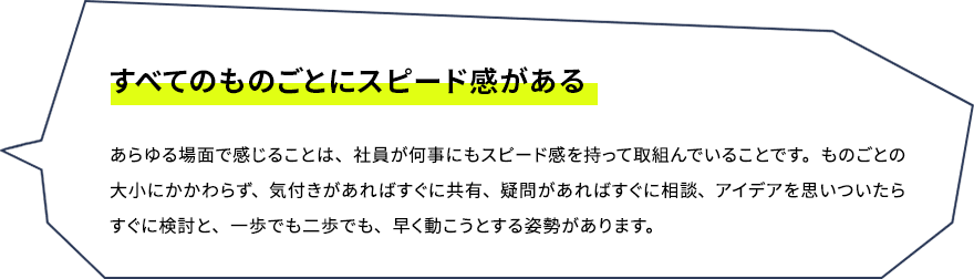 すべてのものごとにスピード感がある　あらゆる場面で感じることは、社員が何事にもスピード感を持って取組んでいることです。ものごとの大小にかかわらず、気付きがあればすぐに共有、疑問があればすぐに相談、アイデアを思いついたらすぐに検討と、一歩でも二歩でも、早く動こうとする姿勢があります。