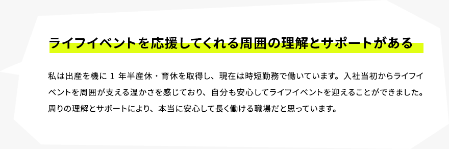 ライフイベントを応援してくれる周囲の理解とサポートがある　私は出産を機に1年半産休・育休を取得し、現在は時短勤務で働いています。入社当初からライフイベントを周囲が支える温かさを感じており、自分も安心してライフイベントを迎えることができました。周りの理解とサポートにより、本当に安心して長く働ける職場だと思っています。