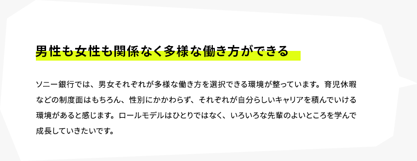 男性も女性も関係なく多様な働き方ができる　ソニー銀行では、男女それぞれが多様な働き方を選択できる環境が整っています。育児休暇などの制度面はもちろん、性別にかかわらず、それぞれが自分らしいキャリアを積んでいける環境があると感じます。ロールモデルはひとりではなく、いろいろな先輩のよいところを学んで成長していきたいです。