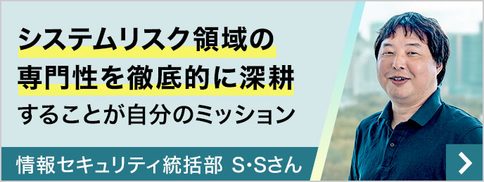 システムリスク領域の専門性を徹底的に深耕することが自分のミッション 情報セキュリティ統括部 S・Sさん