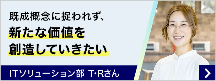 既成概念に捉われず、新たな価値を創造していきたい ITソリューション部 T・Rさん