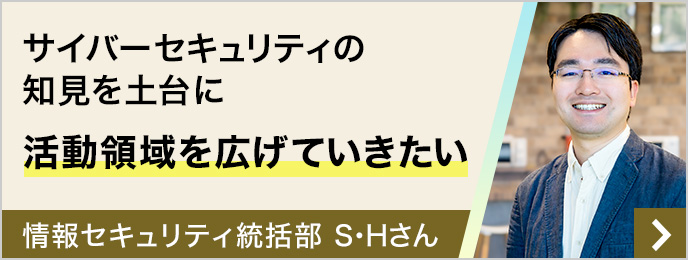 サイバーセキュリティの知見を土台に活動領域を広げていきたい 情報セキュリティ統括部 S・Hさん(2019年新卒入社)