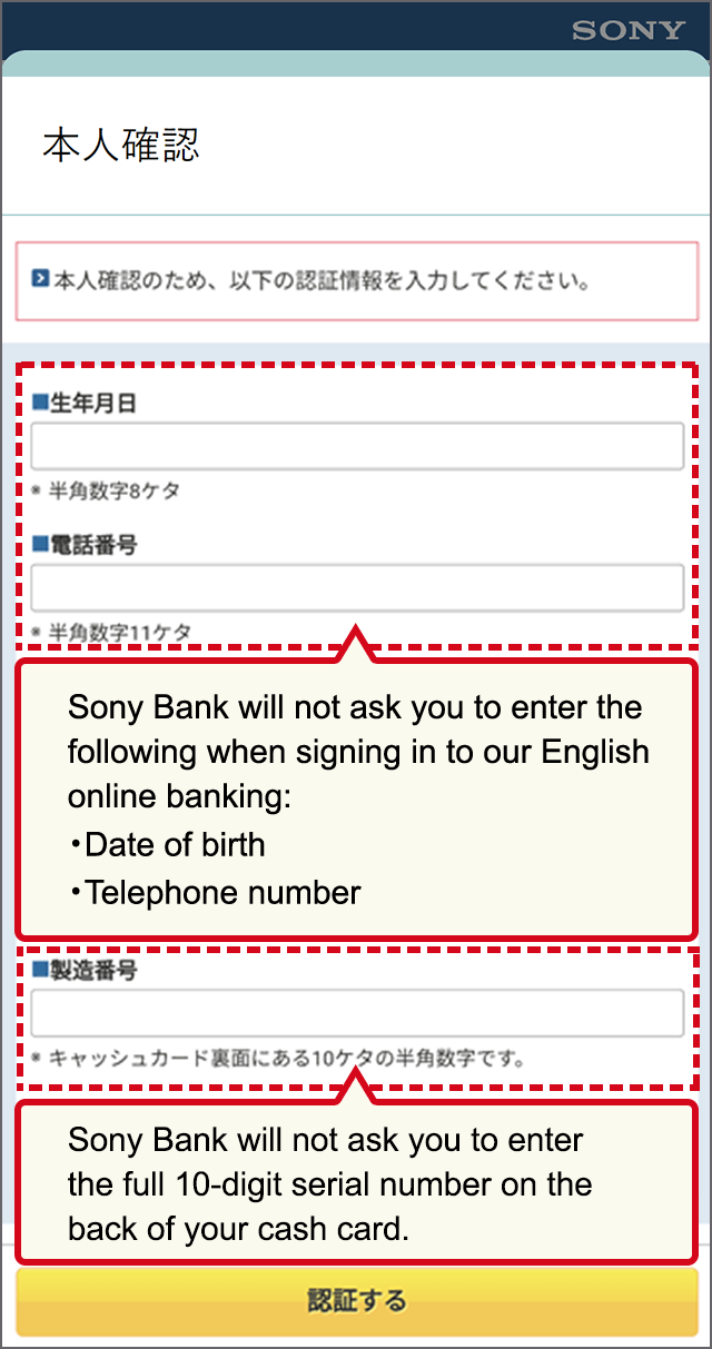 Sony Bank will not ask you to enter the following when signing in to our English online banking: Date of birth, Telephone number Sony Bank will not ask you to enter the full 10-digit serial number on the back of your cash card.