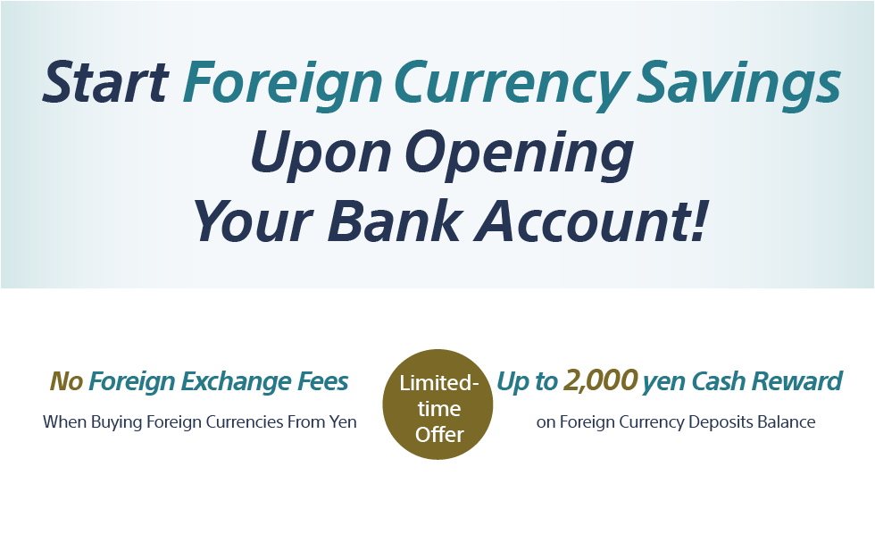 Start Foreign Currency Savings Upon Opening Your Bank Account! Limited-time Offer No Foreign Exchange Fees When Buying Foreign Currencies From Yen Up to 2,000 yen Cash Reward on Foreign Currency Deposits Balance