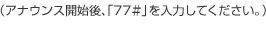 （アナウンス開始後、「77＃」を入力してください。）