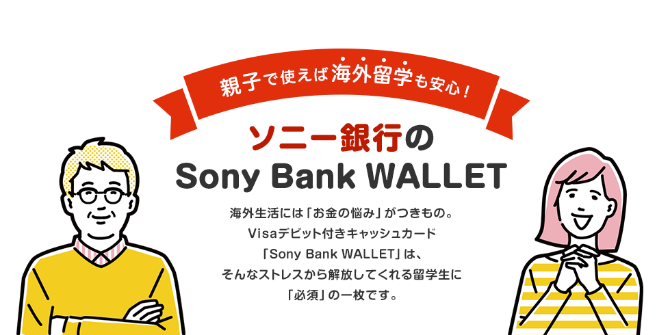 親子で使えば海外留学も安心！Sony Bank WALLET　海外生活には「お金の悩み」がつきもの。Visaデビット付きキャッシュカード「Sony Bank WALLET」はそんなストレスから解放してくれる留学生に「必須」の一枚です。