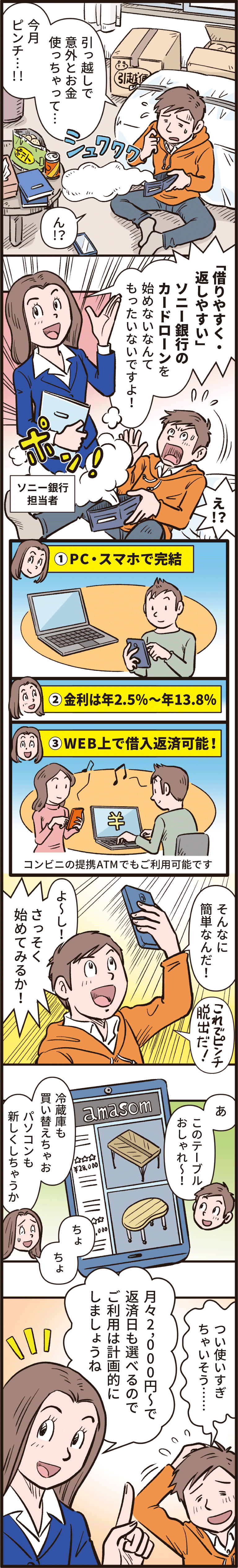 「引っ越しで意外とお金使っちゃって、今月ピンチ！」「借りやすく・返しやすい　ソニー銀行のカードローンを始めないなんてもったいないですよ！PC・スマホで完結　金利は年2.5％から年13.8％　WEB上で借入返済可能！コンビニの提携ATMでもご利用可能です。」「そんなに簡単なんだ！これでピンチ脱出だ！よーしさっそく始めてみるか！あ、このテーブルおしゃれ！冷蔵庫も買い替えちゃお　パソコンも新しくしちゃうか　つい使いすぎちゃいそう」「月々2,000円からで返済日も選べるのでご利用は計画的にしましょうね」