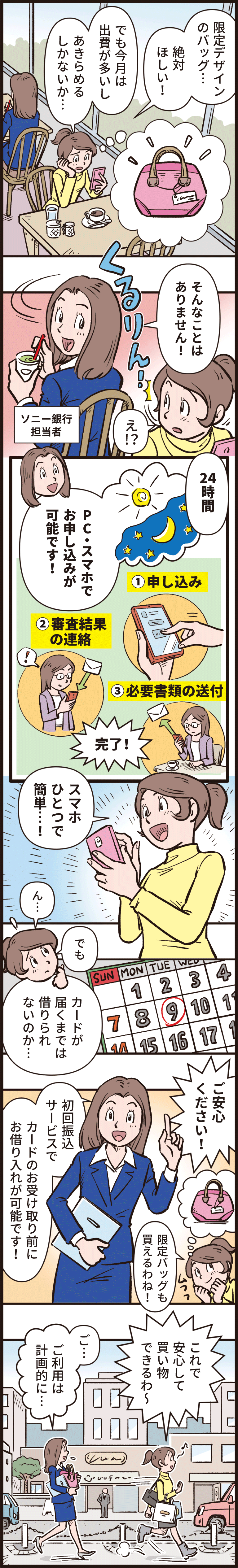 「限定デザインのバッグ、絶対欲しい！でも今月は出費が多いし、あきらめるしかないか。」「そんなことはありません！24時間、PC・スマホでお申し込みが可能です！申し込みをして、審査結果の連絡を受け、必要書類を送付して完了！」「スマホ一つで簡単！でもカードが届くまでは借りられないのか。」「ご安心ください！初回振り込みサービスでカードのお受け取り前にお借り入れが可能です！」「限定バッグも買えるわね！これで安心して買い物できるわー」「ご、ご利用は計画的に。」