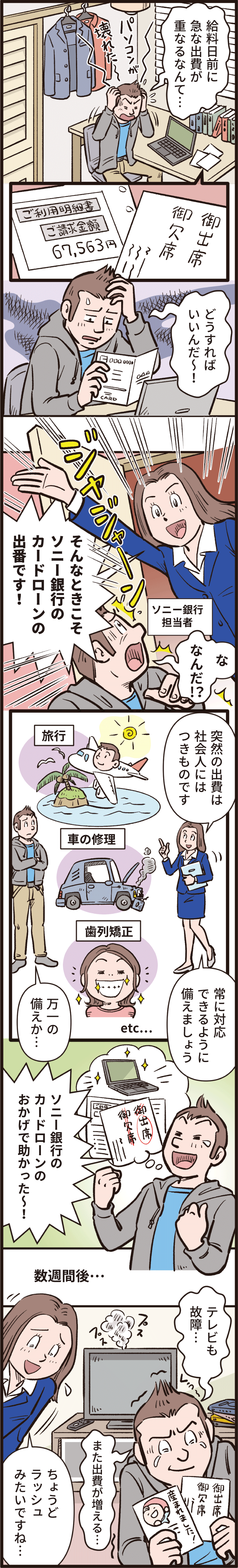 「給料日前に急な出費が重なるなんて、どうすればいいんだー！」「そんなときこそソニー銀行のカードローンの出番です！」「突然の出費は社会人にはつきものです。常に対応できるように備えましょう」「万一の備えか、ソニー銀行のカードローンのおかげで助かったー！」数週間後「テレビも故障、また出費が増える。」「ちょうどラッシュみたいですね。」