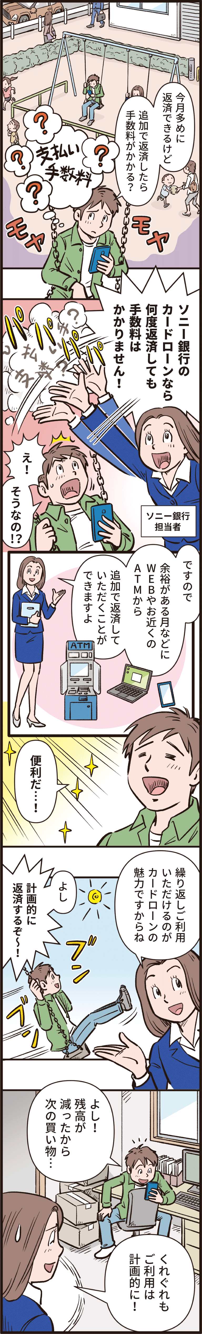 「今月多めに返済できるけど追加で返済したら手数料がかかる？」「ソニー銀行のカードローンなら何度返済しても手数料はかかりません！」「え、そうなの！？」「ですので、余裕がある月などにWEBやお近くのATMから追加で返済していただくことができますよ。」「便利だ！」「繰り返しご利用いただけるのがカードローンの魅力ですからね」「よし、計画的に返済するぞー！」「よし！残高が減ったから次の買い物」「くれぐれもご利用は計画的に！」