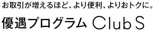 お取引が増えるほど、より便利、よりおトクに。優遇プログラム Club S