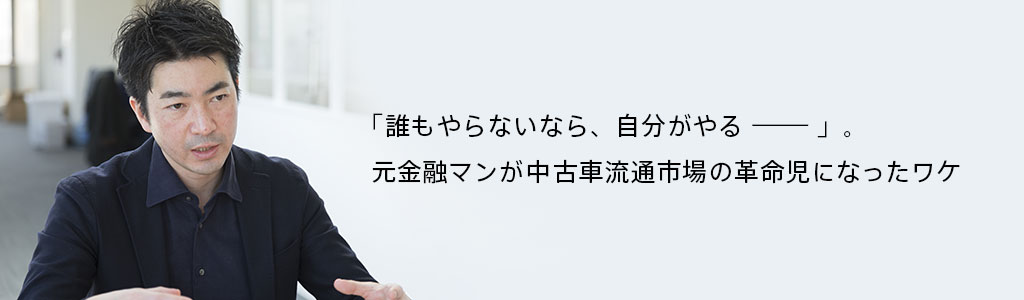 「誰もやらないなら、自分がやる————」。元金融マンが中古車流通市場の革命児になったワケ