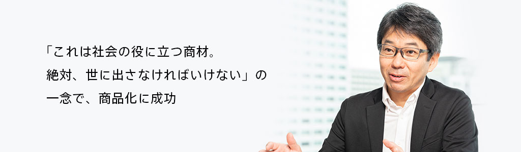 「これは社会の役に立つ商材。絶対、世に出さなければいけない」の一念で、商品化に成功