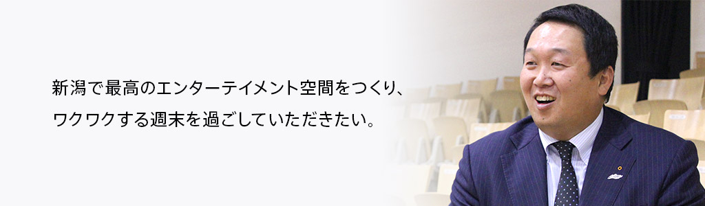 新潟で最高のエンターテイメント空間をつくり、ワクワクする週末を過ごしていただきたい。