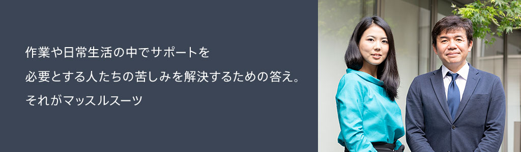 作業や日常生活の中でサポートを必要とする人たちの苦しみを解決するための答え。それがマッスルスーツ