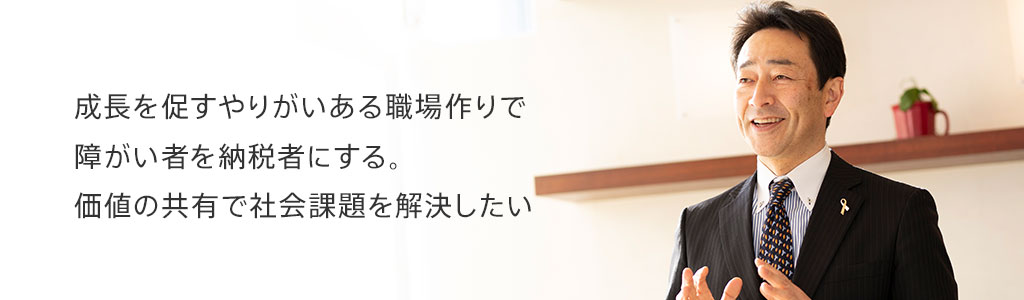 成長を促すやりがいある職場作りで障がい者を納税者にする。価値の共有で社会課題を解決したい