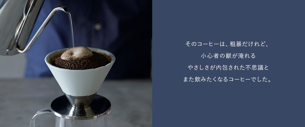 そのコーヒーは、粗暴だけれど、 小心者の獣が淹れる やさしさが内包された不思議と また飲みたくなるコーヒーでした。