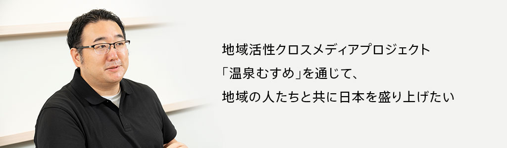 地域活性クロスメディアプロジェクト「温泉むすめ」を通じて、地域の人たちと共に日本を盛り上げたい