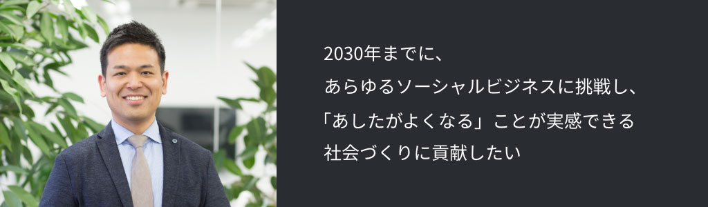 2030年までに、あらゆるソーシャルビジネスに挑戦し、「あしたがよくなる」ことが実感できる社会づくりに貢献したい