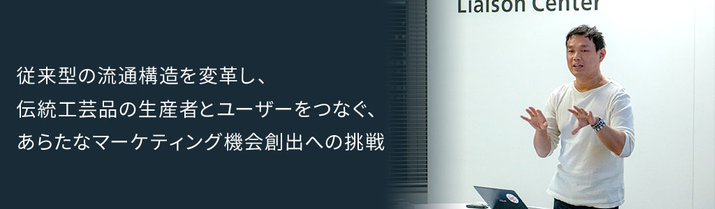 従来型の流通構造を変革し、伝統工芸品の生産者とユーザーをつなぐ、あらたなマーケティング機会創出への挑戦