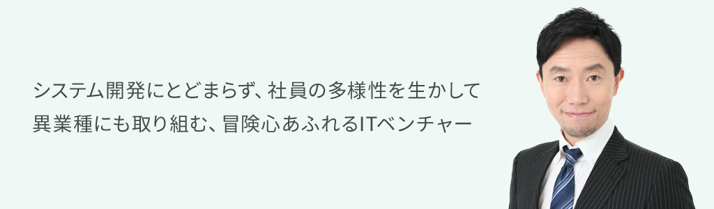 システム開発にとどまらず、社員の多様性を生かして　異業種にも取り組む、冒険心あふれるITベンチャー