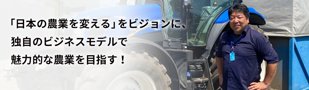 「日本の農業を変える」をビジョンに、独自のビジネスモデルで魅力的な農業を目指す！