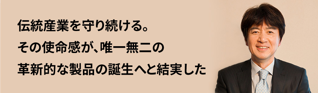 伝統産業を守り続ける。その使命感が、唯一無二の革新的な製品の誕生へと結実した