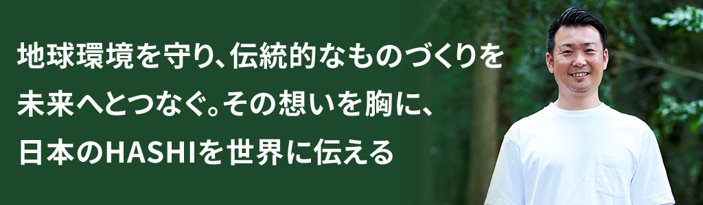 地球環境を守り、伝統的なものづくりを未来へとつなぐ。その想いを胸に、日本のHASHIを世界に伝える