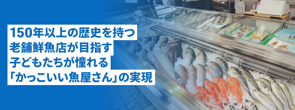 150年以上の歴史を持つ老舗鮮魚店が目指す子どもたちが憧れる「かっこいい魚屋さん」の実現