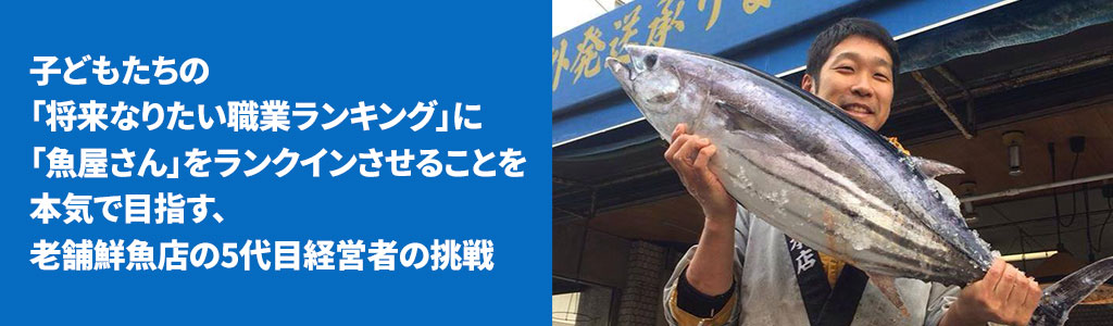 子どもたちの「将来なりたい職業ランキング」に「魚屋さん」をランクインさせることを本気で目指す、老舗鮮魚店の5代目経営者の挑戦