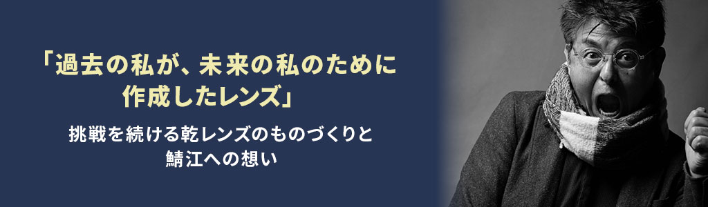 「過去の私が、未来の私のために作成したレンズ」挑戦を続ける乾レンズのものづくりと鯖江への想い