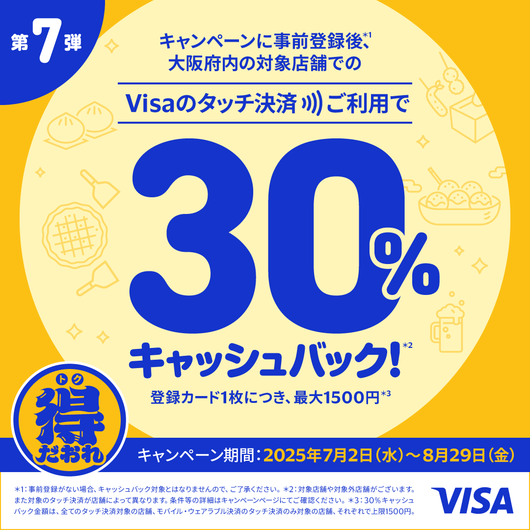 第7弾　キャンペーンに事前登録後（*1）、大阪府内の対象店舗でのVisaのタッチ決済ご利用で30％キャッシュバック！（*2）登録カード1枚につき最大1500円（*3）キャンペーン期間：2025年7月2日（水）～8月29日（金）（*1）事前登録がない場合、キャッシュバックの対象とはなりませんので、ご了承ください。（*2）対象店舗や対象外店舗がございます。また対象のタッチ決済が店舗によって異なります。条件等の詳細はキャンペーンページにてご確認ください。（*3）30％キャッシュバックの金額は、すべてのタッチ決済対象の店舗、モバイル・ウェアラブル決済のタッチ決済のみ対象の店舗、それぞれで上限1500円。