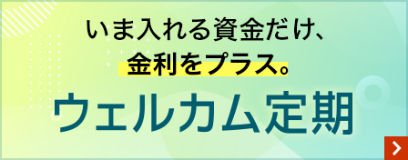 いま入れる資金だけ、金利をプラス。ウェルカム定期